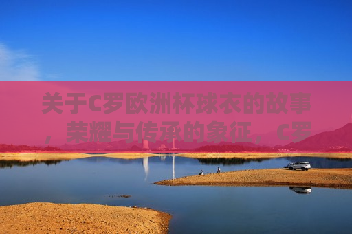 关于C罗欧洲杯球衣的故事，荣耀与传承的象征，C罗欧洲杯球衣背后的荣耀与传承，C罗欧洲杯球衣背后的荣耀与传承，荣耀象征，传承不息