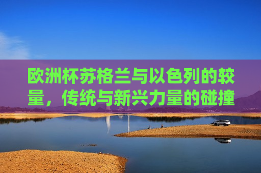 欧洲杯苏格兰与以色列的较量，传统与新兴力量的碰撞，欧洲杯苏格兰与以色列对决，传统与新兴力量的碰撞