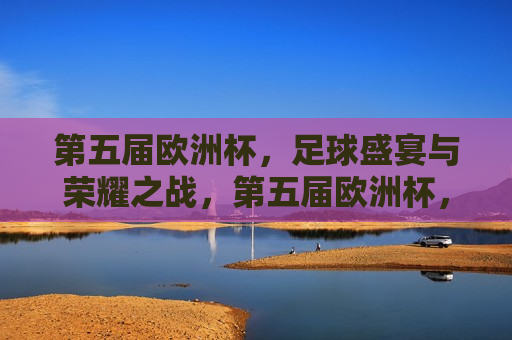 第五届欧洲杯，足球盛宴与荣耀之战，第五届欧洲杯，足球盛宴，荣耀之战启幕，第五届欧洲杯，足球盛宴与荣耀之战启幕