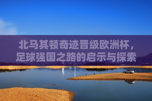 北马其顿奇迹晋级欧洲杯，足球强国之路的启示与探索，北马其顿晋级欧洲杯，足球强国之路的启示，北马其顿晋级欧洲杯，足球强国之路的启示