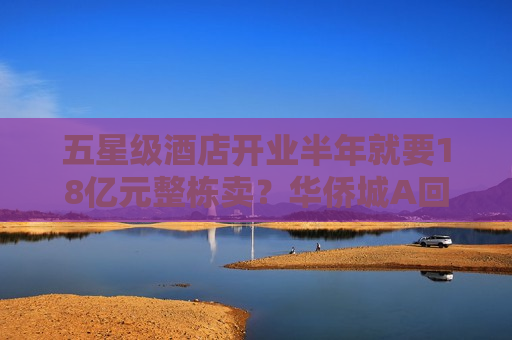 五星级酒店开业半年就要18亿元整栋卖？华侨城A回应了