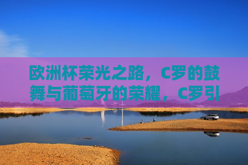 欧洲杯荣光之路，C罗的鼓舞与葡萄牙的荣耀，C罗引领葡萄牙队在欧洲杯荣光之路上的荣耀之旅，C罗引领葡萄牙队在欧洲杯荣光之路的荣耀之旅