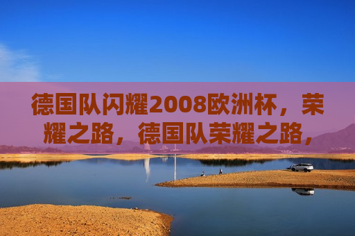 德国队闪耀2008欧洲杯，荣耀之路，德国队荣耀之路，闪耀2008欧洲杯，德国队闪耀欧洲杯，荣耀之路