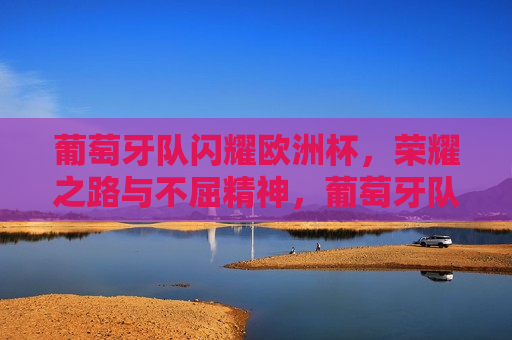 葡萄牙队闪耀欧洲杯，荣耀之路与不屈精神，葡萄牙队闪耀欧洲杯，荣耀之路见证不屈精神，葡萄牙队闪耀欧洲杯，荣耀之路见证不屈精神