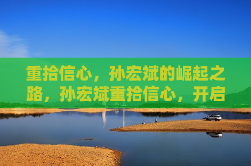 重拾信心，孙宏斌的崛起之路，孙宏斌重拾信心，开启崛起之路，孙宏斌重拾信心，开启崛起新征程