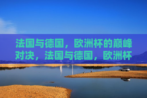 法国与德国，欧洲杯的巅峰对决，法国与德国，欧洲杯巅峰之战，法国与德国，欧洲杯巅峰之战