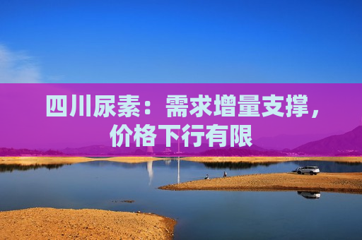 四川尿素：需求增量支撑，价格下行有限