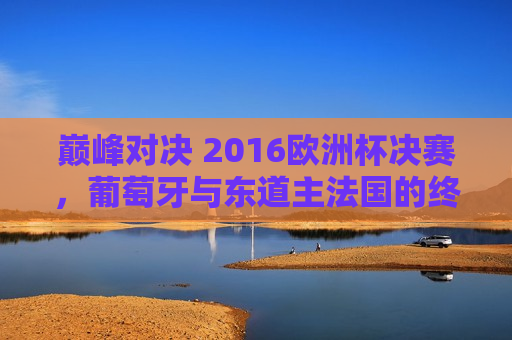 巅峰对决 2016欧洲杯决赛，葡萄牙与东道主法国的终极较量，2016欧洲杯巅峰对决，葡萄牙与法国终极较量，葡萄牙与法国终极对决，巅峰之战开启