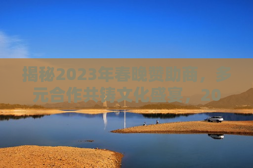 揭秘2023年春晚赞助商，多元合作共铸文化盛宴，2023年春晚赞助商揭秘，多元合作缔造文化盛宴，揭秘多元合作共铸文化盛宴，揭秘2023年春晚赞助商