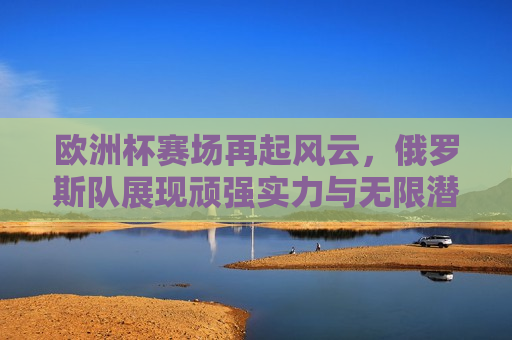 欧洲杯赛场再起风云，俄罗斯队展现顽强实力与无限潜力，欧洲杯赛场风云再起，俄罗斯队展现顽强实力与无限潜力，欧洲杯赛场风云再起，俄罗斯队展现顽强实力与无限潜力
