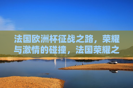 法国欧洲杯征战之路，荣耀与 *** 的碰撞，法国荣耀之路，欧洲杯征战中的 *** 与荣耀，法国荣耀之路，欧洲杯征战中的 *** 与荣耀