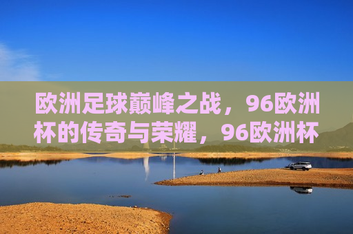 欧洲足球巅峰之战，96欧洲杯的传奇与荣耀，96欧洲杯，欧洲足球巅峰之战，传奇与荣耀的盛宴，96欧洲杯，欧洲足球巅峰之战，传奇与荣耀的盛宴