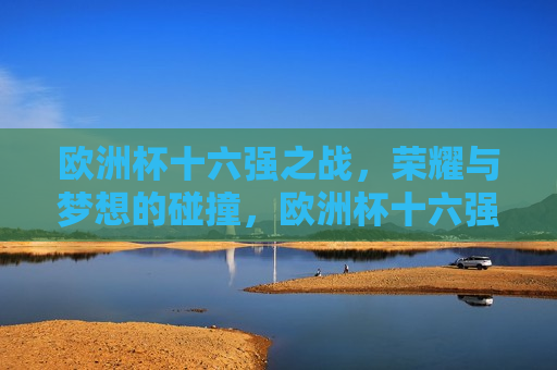 欧洲杯十六强之战，荣耀与梦想的碰撞，欧洲杯十六强激战，荣耀与梦想的终极对决，欧洲杯十六强之战，荣耀与梦想的终极对决