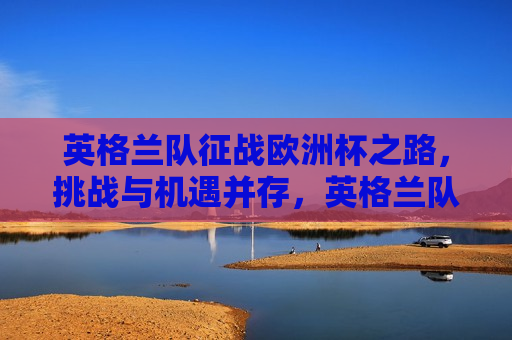 英格兰队征战欧洲杯之路，挑战与机遇并存，英格兰队征战欧洲杯，挑战与机遇的交织之旅，英格兰队征战欧洲杯，挑战与机遇的交织之旅