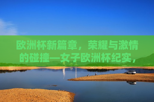 欧洲杯新篇章，荣耀与 *** 的碰撞—女子欧洲杯纪实，女子欧洲杯，荣耀与 *** 的新篇章，女子欧洲杯，荣耀与 *** 的新篇章