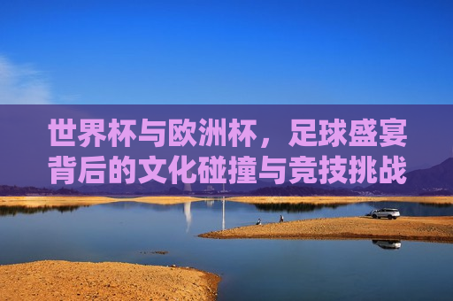 世界杯与欧洲杯，足球盛宴背后的文化碰撞与竞技挑战，世界杯与欧洲杯，文化碰撞与竞技盛宴，世界杯与欧洲杯，文化碰撞与足球盛宴