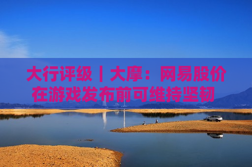 大行评级｜大摩：网易股价在游戏发布前可维持坚韧 惟今年每股盈利上行空间有限