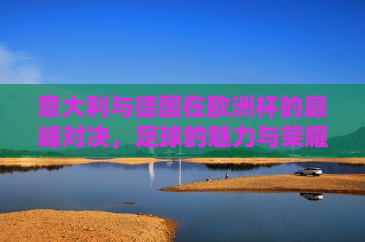 意大利与德国在欧洲杯的巅峰对决，足球的魅力与荣耀的传承，欧洲杯巅峰对决，意大利与德国的传承之战，意大利与德国，欧洲杯巅峰对决，传承之战