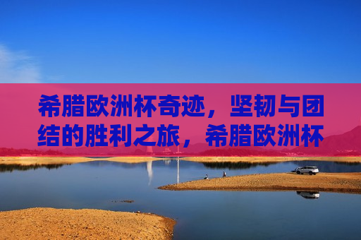 希腊欧洲杯奇迹，坚韧与团结的胜利之旅，希腊欧洲杯奇迹，坚韧团结的胜利之旅，希腊欧洲杯奇迹，坚韧团结铸就胜利之旅