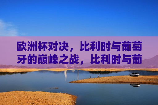 欧洲杯对决，比利时与葡萄牙的巅峰之战，比利时与葡萄牙，欧洲杯巅峰对决，比利时与葡萄牙，欧洲杯巅峰之战
