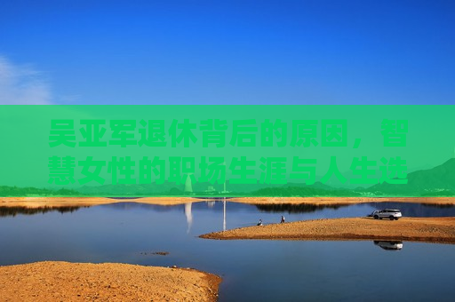 吴亚军退休背后的原因，智慧女性的职场生涯与人生选择，吴亚军退休，智慧女性的职场生涯与人生抉择，吴亚军退休，智慧女性职场生涯与人生抉择的背后