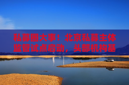 私募圈大事！北京私募主体监管试点启动，头部机构基本被纳入名单