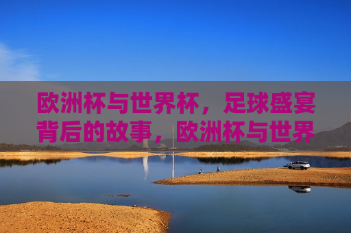 欧洲杯与世界杯，足球盛宴背后的故事，欧洲杯与世界杯，足球盛宴背后的传奇与情感，欧洲杯与世界杯，足球盛宴背后的传奇与情感之旅