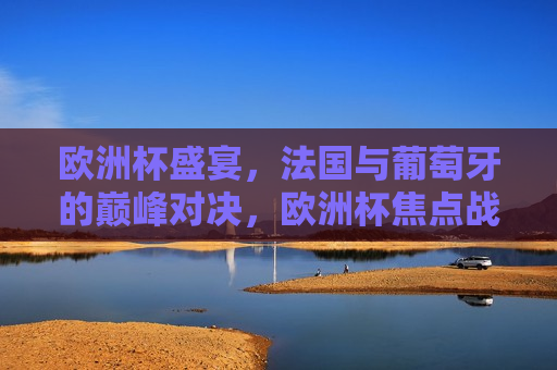欧洲杯盛宴，法国与葡萄牙的巅峰对决，欧洲杯焦点战，法国与葡萄牙的巅峰对决，法国与葡萄牙的巅峰对决，欧洲杯盛宴焦点战
