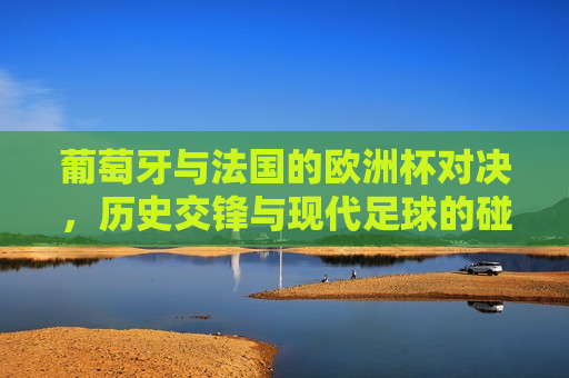 葡萄牙与法国的欧洲杯对决，历史交锋与现代足球的碰撞，葡萄牙与法国欧洲杯对决，历史交锋与现代足球的碰撞，葡萄牙与法国欧洲杯对决，历史交锋与现代足球的 *** 碰撞