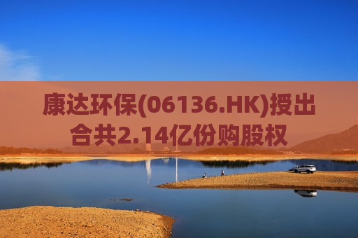 康达环保(06136.HK)授出合共2.14亿份购股权  第1张