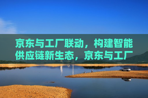 京东与工厂联动，构建智能供应链新生态，京东与工厂携手共建智能供应链新生态，京东与工厂共建智能供应链新生态