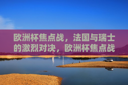 欧洲杯焦点战，法国与瑞士的激烈对决，欧洲杯焦点战，法国与瑞士的激战之夜，法国与瑞士激战之夜，欧洲杯焦点之战  第1张