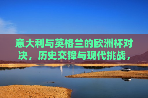 意大利与英格兰的欧洲杯对决，历史交锋与现代挑战，意大利与英格兰欧洲杯对决，历史交锋与现代挑战的对决，意大利与英格兰欧洲杯对决，历史交锋与现代挑战的对决