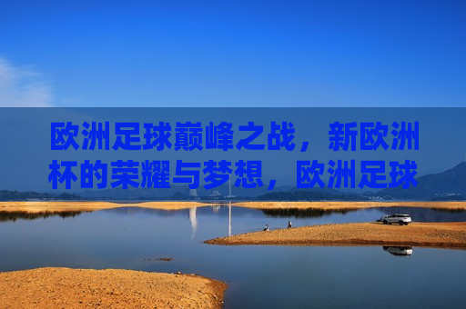 欧洲足球巅峰之战，新欧洲杯的荣耀与梦想，欧洲足球巅峰之战，新欧洲杯的荣耀启航，欧洲足球巅峰之战，新欧洲杯启航，荣耀与梦想共舞