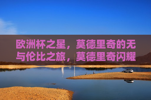 欧洲杯之星，莫德里奇的无与伦比之旅，莫德里奇闪耀欧洲杯，无与伦比的足球之旅，莫德里奇闪耀欧洲杯，足球之旅无与伦比