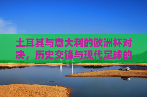 土耳其与意大利的欧洲杯对决，历史交锋与现代足球的碰撞，土耳其与意大利欧洲杯对决，历史交锋与现代足球的较量，土耳其与意大利欧洲杯对决，历史交锋与现代足球的较量