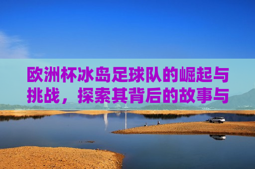 欧洲杯冰岛足球队的崛起与挑战，探索其背后的故事与未来前景，欧洲杯冰岛足球队的崛起之路，挑战与未来前景，欧洲杯冰岛足球队，崛起之路与挑战未来  第1张