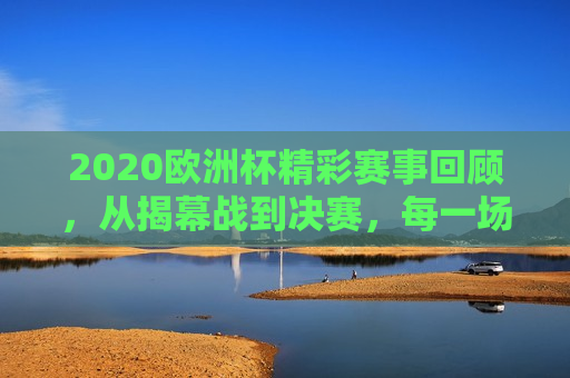 2020欧洲杯精彩赛事回顾，从揭幕战到决赛，每一场比分都令人难忘，回顾2020欧洲杯，每一场精彩赛事与难忘比分，回顾2020欧洲杯，每一场精彩赛事与难忘比分  第1张