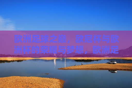 欧洲足球之巅，欧冠杯与欧洲杯的荣耀与梦想，欧洲足球巅峰之战，欧冠杯与欧洲杯的荣耀与追梦之旅，欧冠杯与欧洲杯，荣耀之巅与追梦之旅