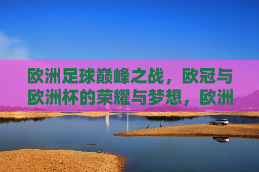 欧洲足球巅峰之战，欧冠与欧洲杯的荣耀与梦想，欧洲足球巅峰之战，欧冠与欧洲杯的荣耀碰撞，欧洲足球巅峰之战，欧冠与欧洲杯的荣耀碰撞与梦想追求