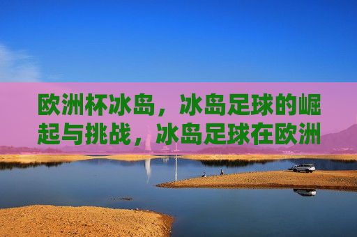 欧洲杯冰岛，冰岛足球的崛起与挑战，冰岛足球在欧洲杯的崛起与挑战，冰岛足球在欧洲杯的崛起与挑战