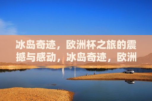 冰岛奇迹，欧洲杯之旅的震撼与感动，冰岛奇迹，欧洲杯之旅的感动与震撼，冰岛足球奇迹，欧洲杯之旅的感动与震撼