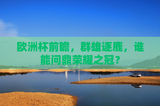 欧洲杯前瞻，群雄逐鹿，谁能问鼎荣耀之冠？