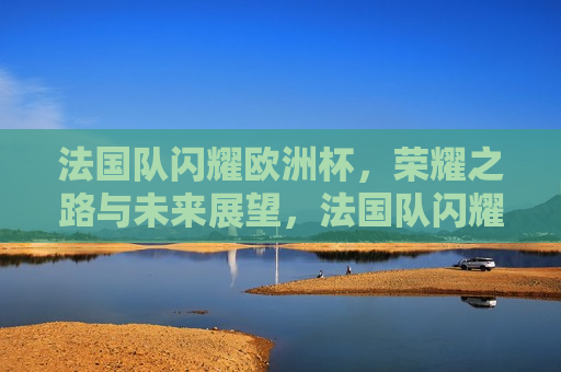 法国队闪耀欧洲杯，荣耀之路与未来展望，法国队闪耀欧洲杯，荣耀之路与未来展望，法国队闪耀欧洲杯，荣耀之路与未来展望