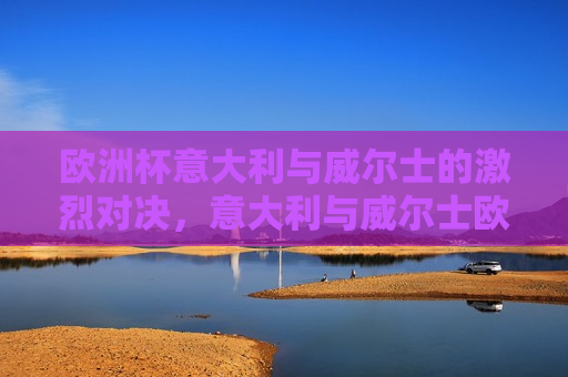 欧洲杯意大利与威尔士的激烈对决，意大利与威尔士欧洲杯激战对决，意大利与威尔士欧洲杯激战对决， *** 碰撞，谁将胜出？  第1张