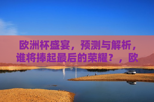 欧洲杯盛宴，预测与解析，谁将捧起最后的荣耀？，欧洲杯终极之战，谁能荣膺最后的荣耀？，欧洲杯终极之战，谁能荣膺最后的荣耀？