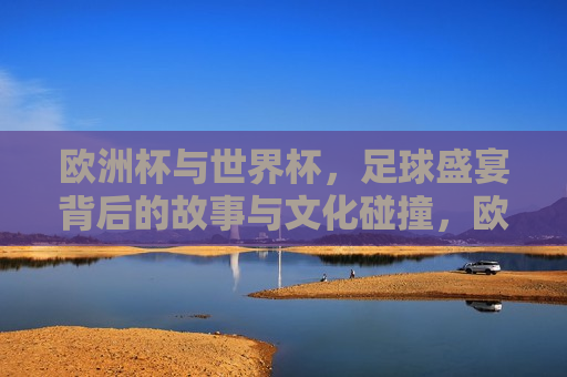 欧洲杯与世界杯，足球盛宴背后的故事与文化碰撞，欧洲杯与世界杯，足球盛宴背后的文化碰撞与交融，欧洲杯与世界杯，足球盛宴背后的文化碰撞与交融  第1张