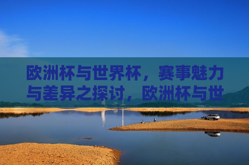 欧洲杯与世界杯，赛事魅力与差异之探讨，欧洲杯与世界杯的魅力与差异，欧洲杯与世界杯的魅力与差异对比