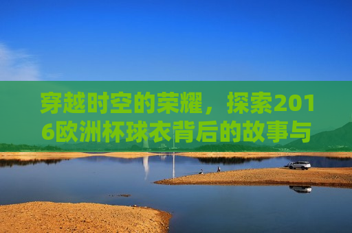 穿越时空的荣耀，探索2016欧洲杯球衣背后的故事与意义，穿越时空的荣耀，探索背后的故事与意义，穿越时空的荣耀，探索欧洲杯球衣背后的故事与意义