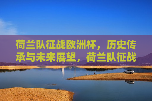 荷兰队征战欧洲杯，历史传承与未来展望，荷兰队征战欧洲杯，历史传承与未来展望的挑战，荷兰队征战欧洲杯，历史传承与未来展望的挑战